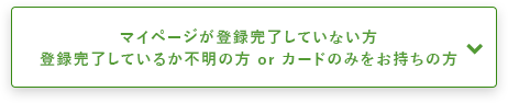 マイページが登録完了していない方登録完了しているか不明の方 or カードのみをお持ちの方