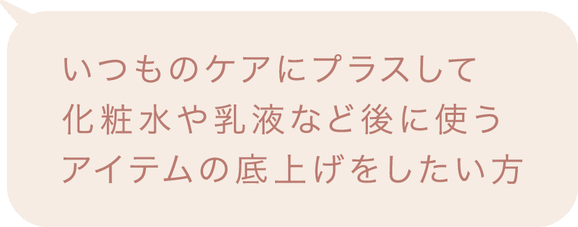 いつものケアにプラスして化粧水や乳液など後に使うアイテムの底上げをしたい方